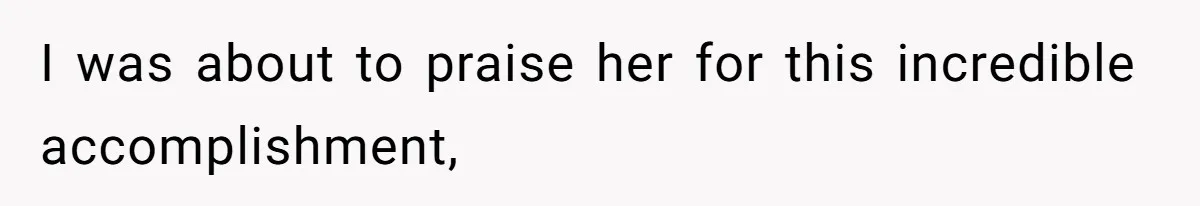 I was about to praise her for this incredible accomplishment,