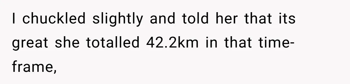 I chuckled slightly and told her that its great she totalled 42.2km in that time-frame,
