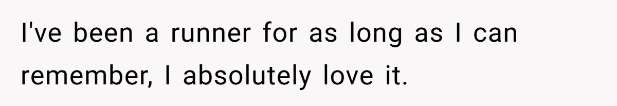 I've been a runner for as long as I can remember, I absolutely love it.