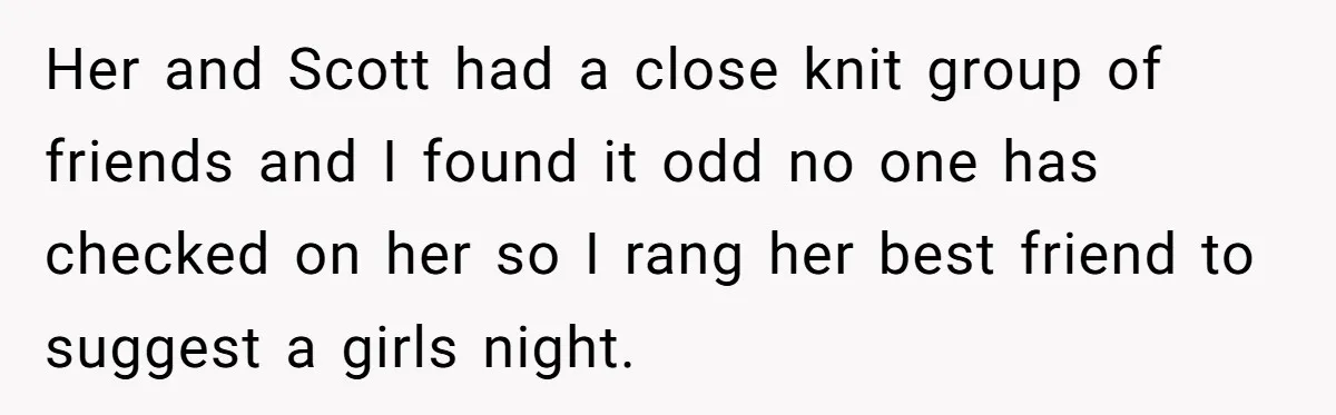 Her and Scott had a close knit group of friends and I found it odd no one has checked on her so I rang her best friend to suggest a...