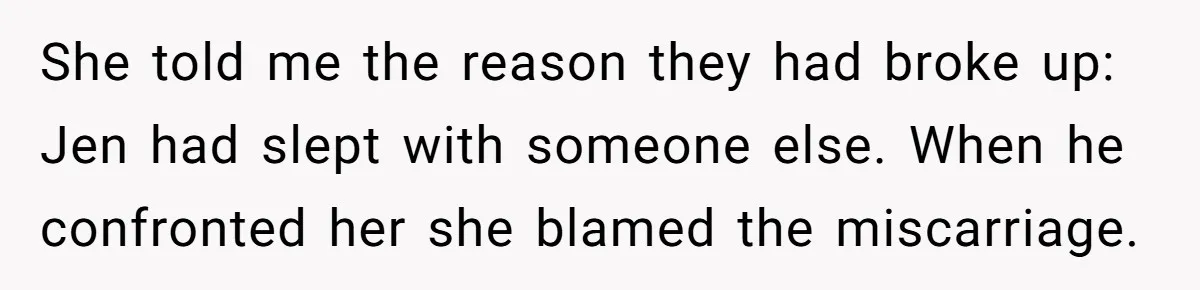 She told me the reason they had broke up: Jen had slept with someone else. When he confronted her she blamed the miscarriage.