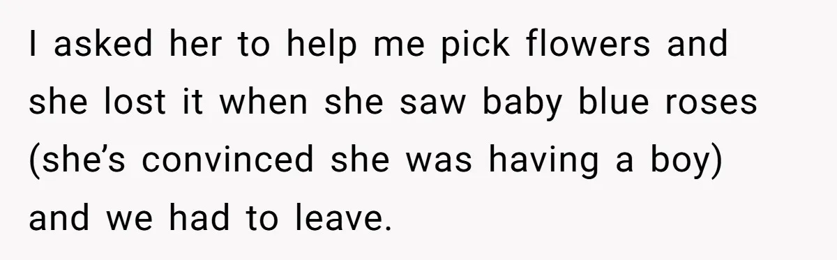 I asked her to help me pick flowers and she lost it when she saw baby blue roses (she’s convinced she was having a boy) and we had to leave.