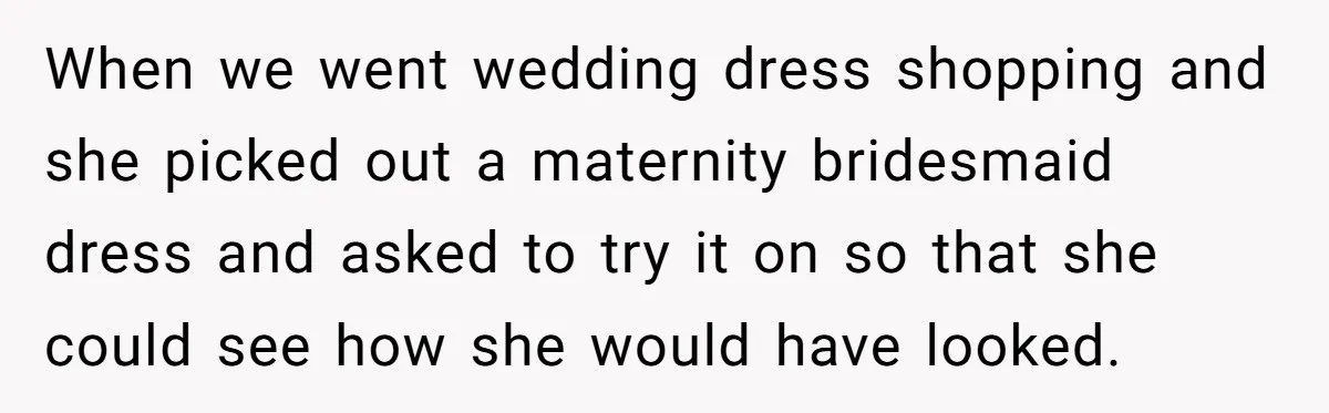 When we went wedding dress shopping and she picked out a maternity bridesmaid dress and asked to try it on so that she could see how she would have looked.