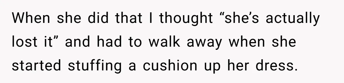 When she did that I thought “she’s actually lost it” and had to walk away when she started stuffing a cushion up her dress.