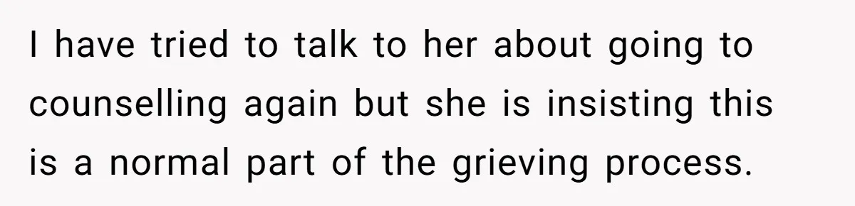 I have tried to talk to her about going to counselling again but she is insisting this is a normal part of the grieving process.