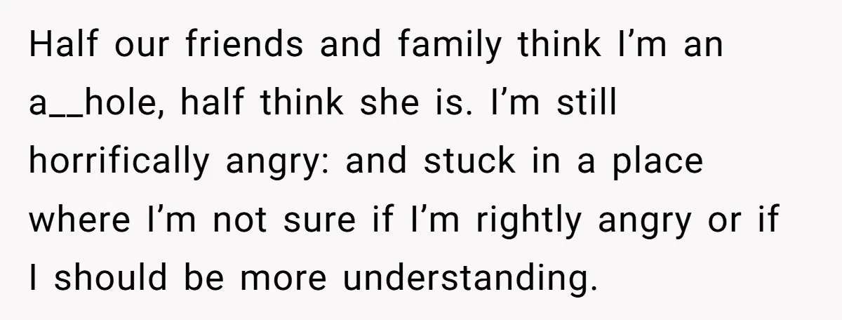 Half our friends and family think I’m an a__hole, half think she is. I’m still horrifically angry: and stuck in a place where I’m not sure if I’m rightly angry...