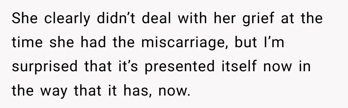 She clearly didn’t deal with her grief at the time she had the miscarriage, but I’m surprised that it’s presented itself now in the way that it has, now.