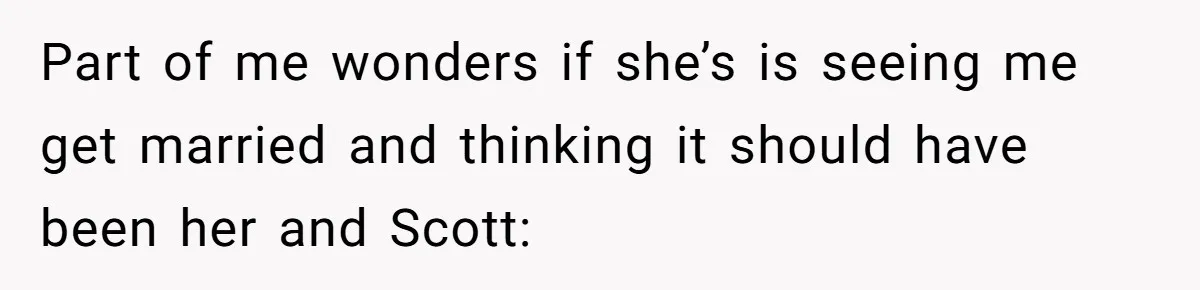 Part of me wonders if she’s is seeing me get married and thinking it should have been her and Scott: