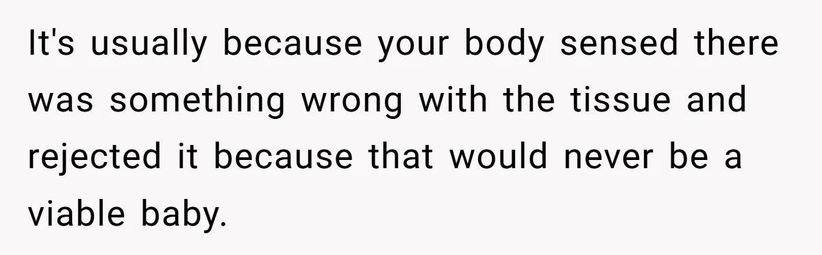 It's usually because your body sensed there was something wrong with the tissue and rejected it because that would never be a viable baby.