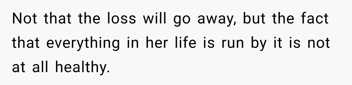 Not that the loss will go away, but the fact that everything in her life is run by it is not at all healthy.