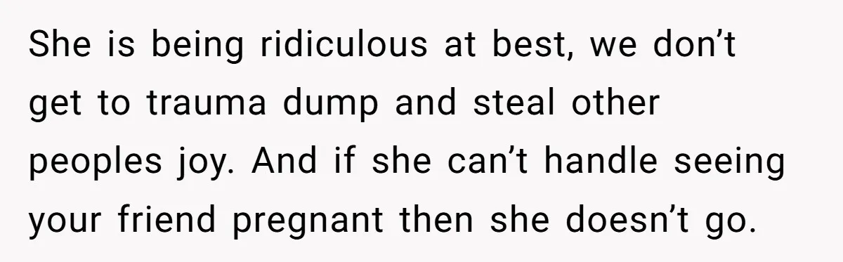 She is being ridiculous at best, we don’t get to trauma dump and steal other peoples joy. And if she can’t handle seeing your friend pregnant then she doesn’t go.