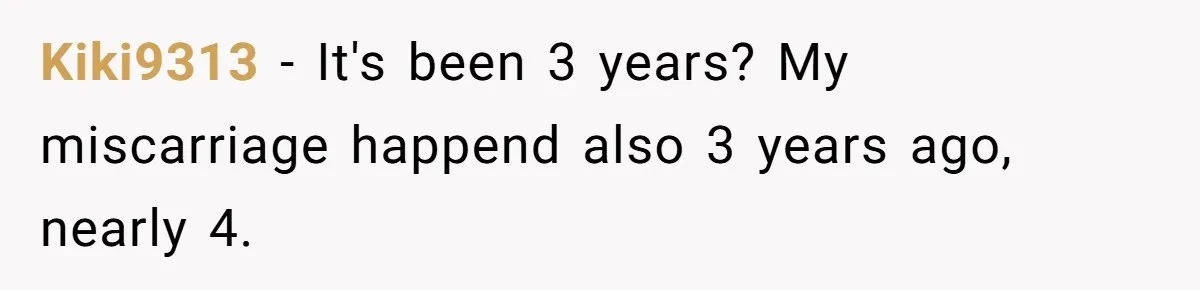 Kiki9313 − It's been 3 years? My miscarriage happend also 3 years ago, nearly 4.