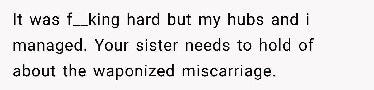 It was f__king hard but my hubs and i managed. Your sister needs to hold of about the waponized miscarriage.