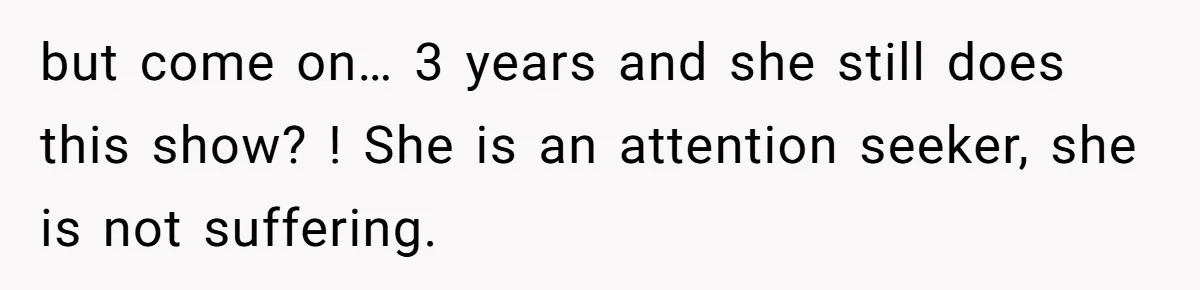 but come on… 3 years and she still does this show? ! She is an attention seeker, she is not suffering.