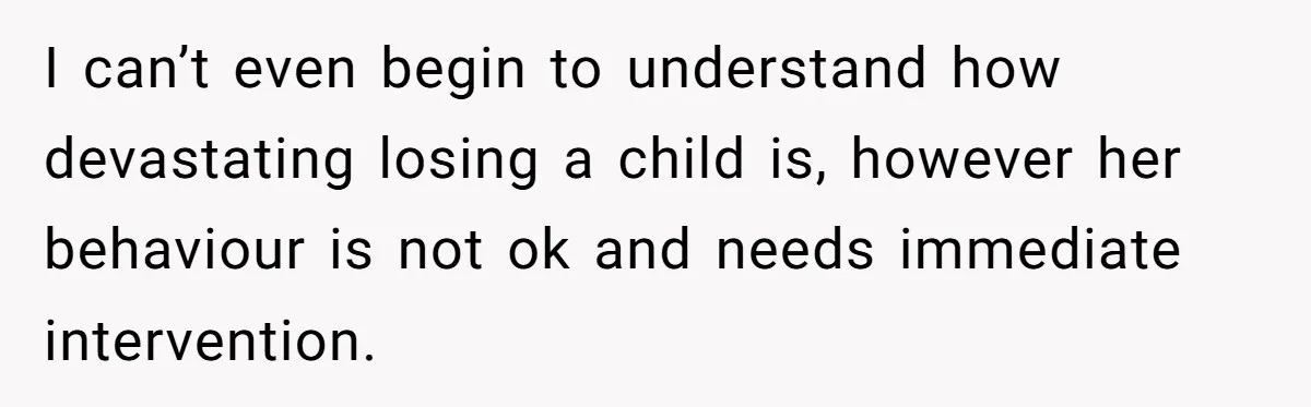 I can’t even begin to understand how devastating losing a child is, however her behaviour is not ok and needs immediate intervention.