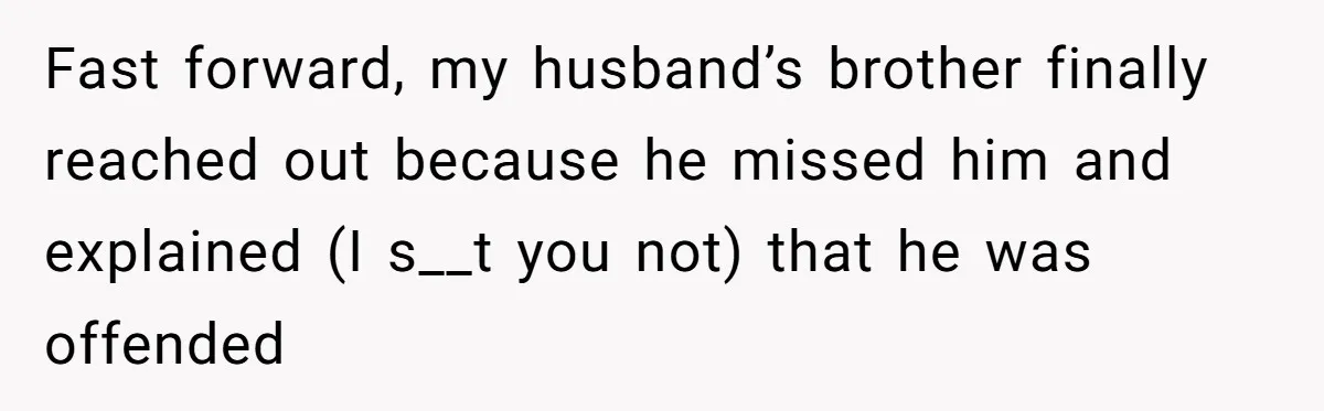 Fast forward, my husband’s brother finally reached out because he missed him and explained (I s__t you not) that he was offended