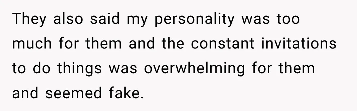 They also said my personality was too much for them and the constant invitations to do things was overwhelming for them and seemed fake.