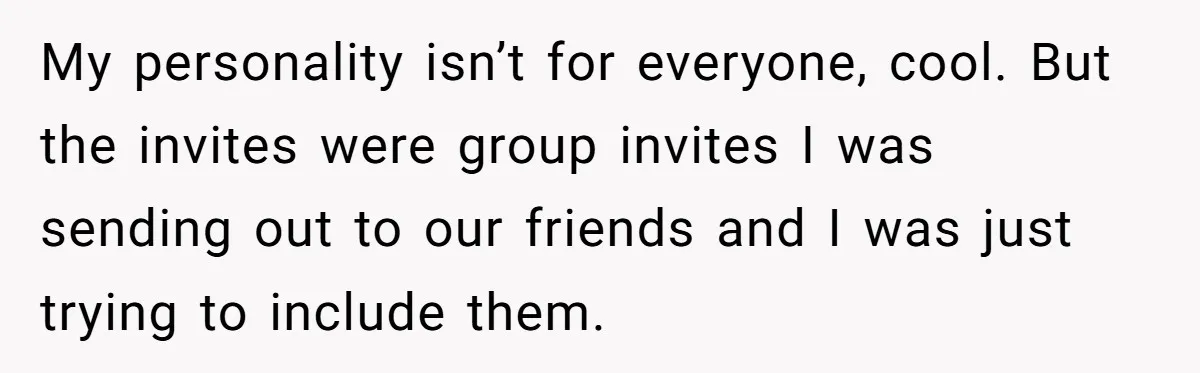My personality isn’t for everyone, cool. But the invites were group invites I was sending out to our friends and I was just trying to include them.