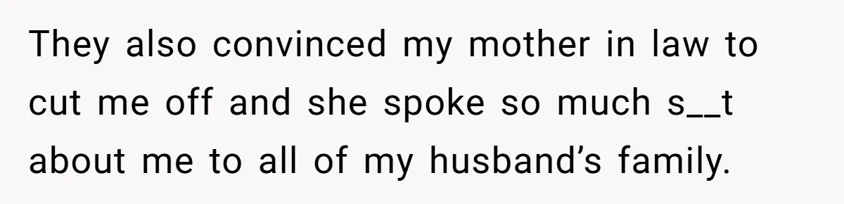 They also convinced my mother in law to cut me off and she spoke so much s__t about me to all of my husband’s family.