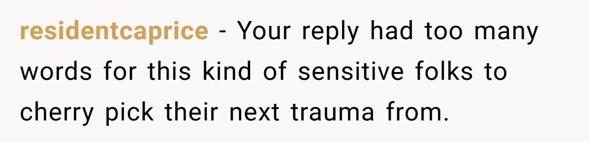 residentcaprice − Your reply had too many words for this kind of sensitive folks to cherry pick their next trauma from.