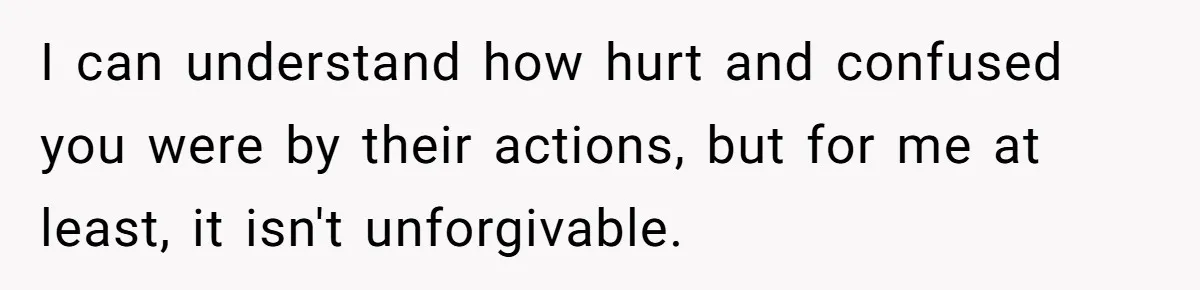 I can understand how hurt and confused you were by their actions, but for me at least, it isn't unforgivable.