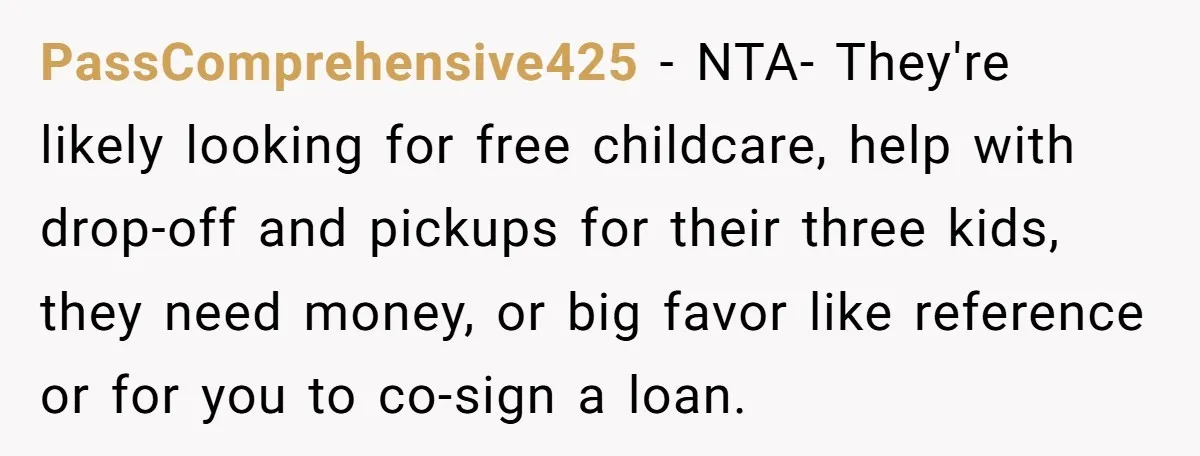 PassComprehensive425 − NTA- They're likely looking for free childcare, help with drop-off and pickups for their three kids, they need money, or big favor like reference or for you to...