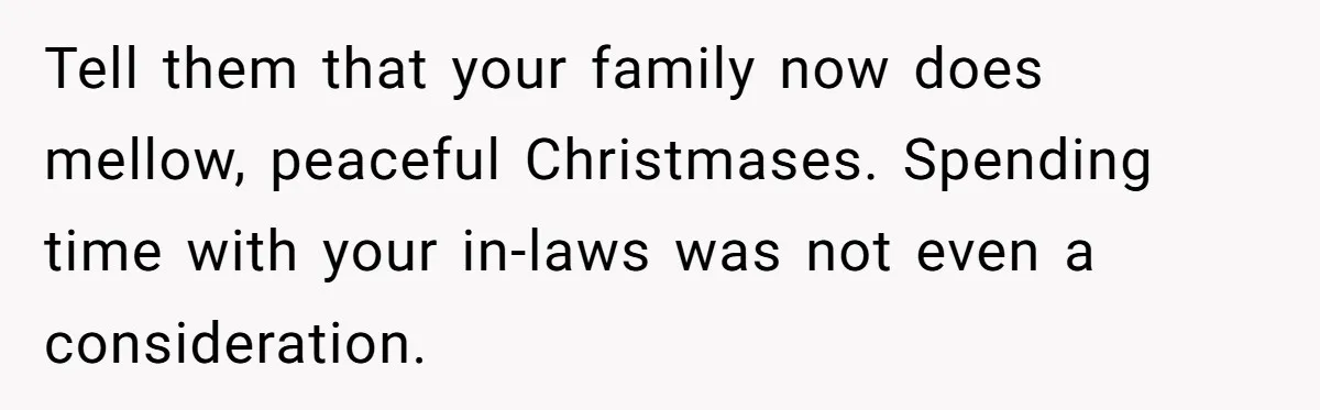 Tell them that your family now does mellow, peaceful Christmases. Spending time with your in-laws was not even a consideration.