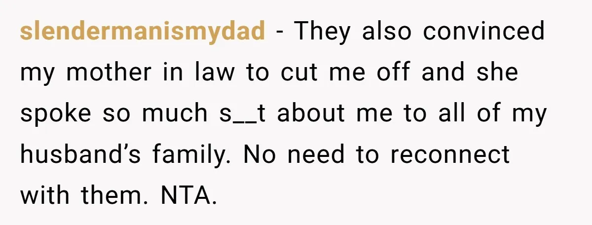 slendermanismydad − They also convinced my mother in law to cut me off and she spoke so much s__t about me to all of my husband’s family. No need to...