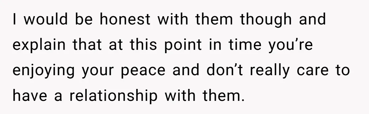 I would be honest with them though and explain that at this point in time you’re enjoying your peace and don’t really care to have a relationship with them.