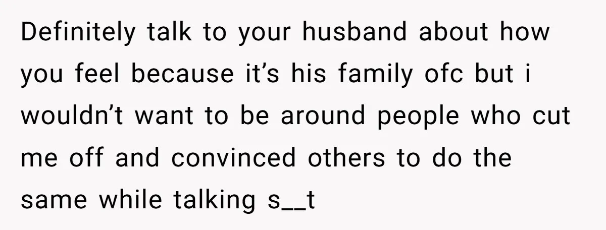 Definitely talk to your husband about how you feel because it’s his family ofc but i wouldn’t want to be around people who cut me off and convinced others to...