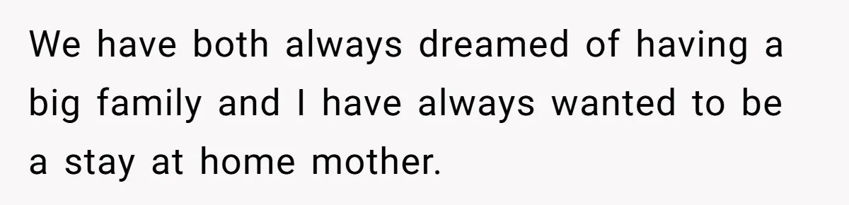 We have both always dreamed of having a big family and I have always wanted to be a stay at home mother.
