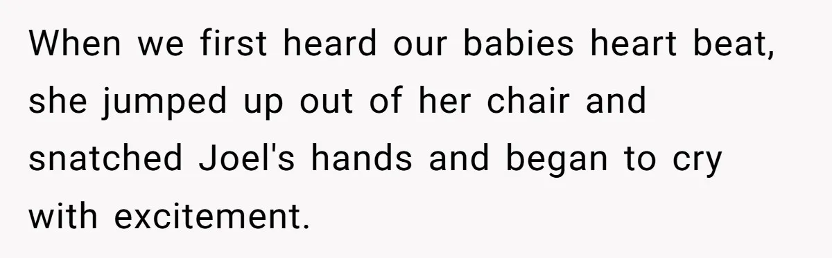 When we first heard our babies heart beat, she jumped up out of her chair and snatched Joel's hands and began to cry with excitement.