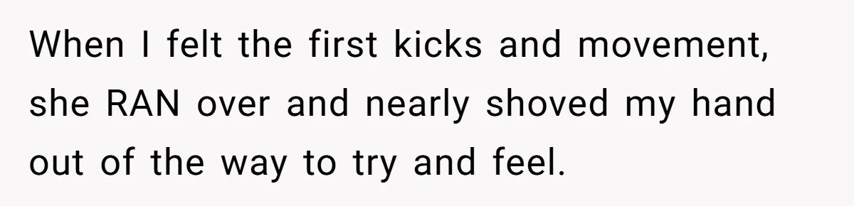 When I felt the first kicks and movement, she RAN over and nearly shoved my hand out of the way to try and feel.