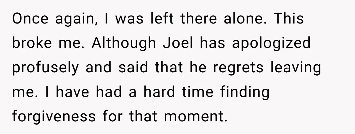 Once again, I was left there alone. This broke me. Although Joel has apologized profusely and said that he regrets leaving me. I have had a hard time finding forgiveness...