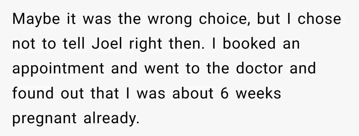 Maybe it was the wrong choice, but I chose not to tell Joel right then. I booked an appointment and went to the doctor and found out that I was...
