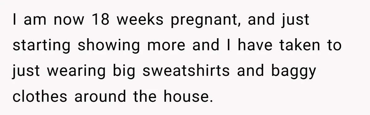 I am now 18 weeks pregnant, and just starting showing more and I have taken to just wearing big sweatshirts and baggy clothes around the house.