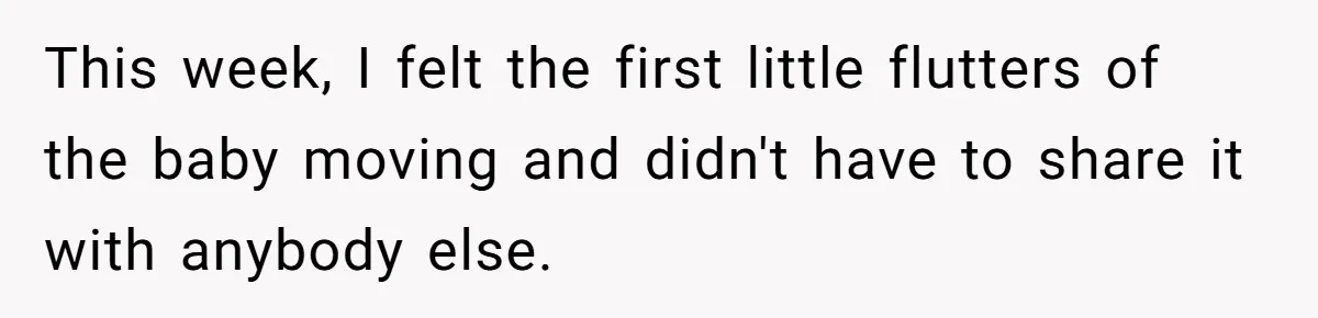 This week, I felt the first little flutters of the baby moving and didn't have to share it with anybody else.