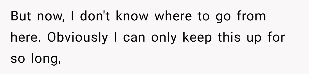 But now, I don't know where to go from here. Obviously I can only keep this up for so long,
