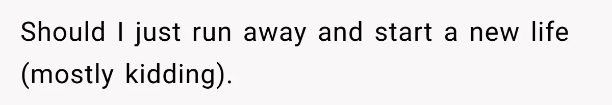 Should I just run away and start a new life (mostly kidding).