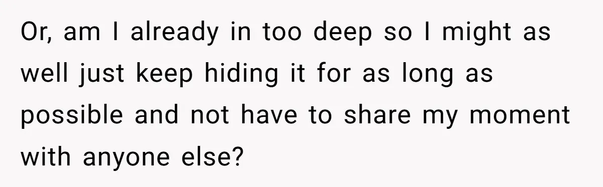 Or, am I already in too deep so I might as well just keep hiding it for as long as possible and not have to share my moment with anyone...