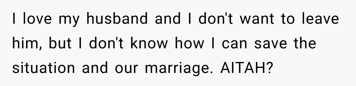 I love my husband and I don't want to leave him, but I don't know how I can save the situation and our marriage. AITAH?
