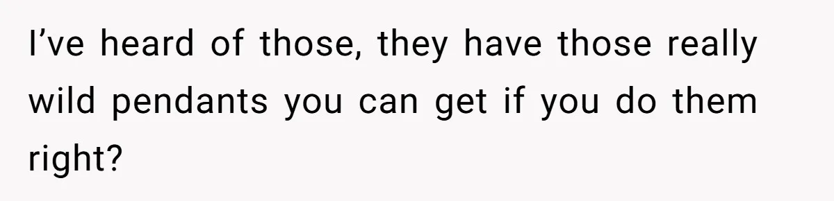 I’ve heard of those, they have those really wild pendants you can get if you do them right?