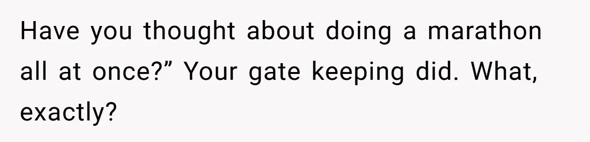 Have you thought about doing a marathon all at once?” Your gate keeping did. What, exactly?