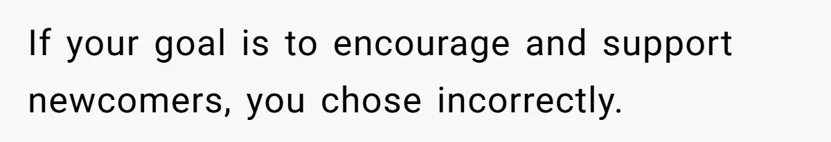 If your goal is to encourage and support newcomers, you chose incorrectly.