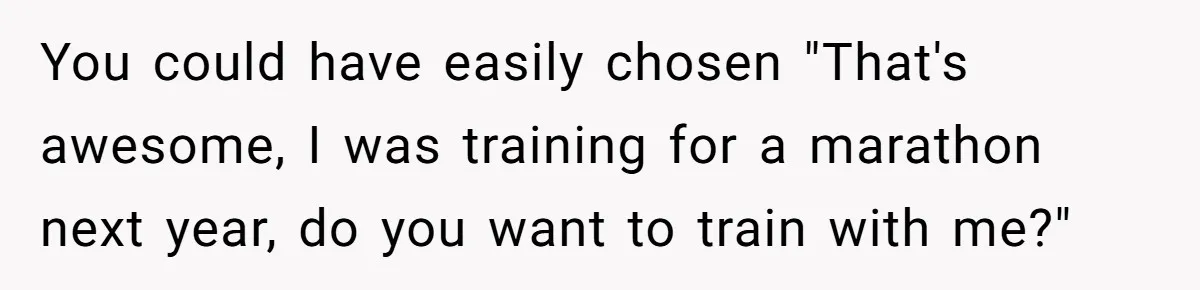 You could have easily chosen "That's awesome, I was training for a marathon next year, do you want to train with me?"