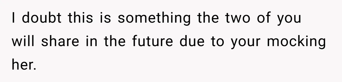 I doubt this is something the two of you will share in the future due to your mocking her.