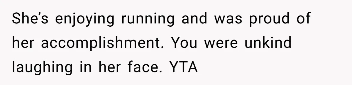 She’s enjoying running and was proud of her accomplishment. You were unkind laughing in her face. YTA