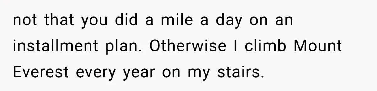 not that you did a mile a day on an installment plan. Otherwise I climb Mount Everest every year on my stairs.