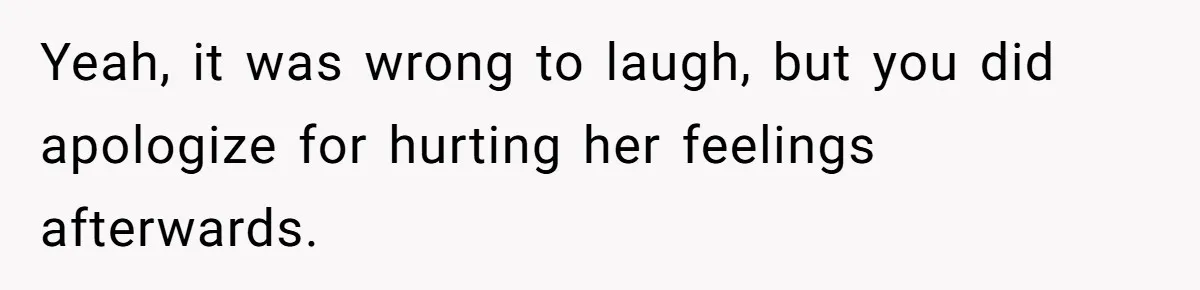 Yeah, it was wrong to laugh, but you did apologize for hurting her feelings afterwards.
