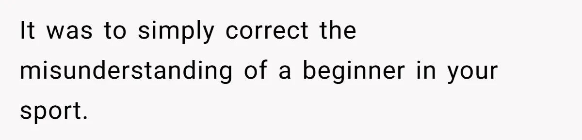 It was to simply correct the misunderstanding of a beginner in your sport.